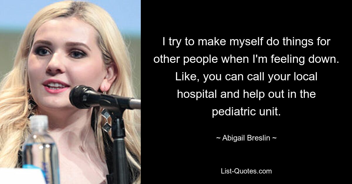 I try to make myself do things for other people when I'm feeling down. Like, you can call your local hospital and help out in the pediatric unit. — © Abigail Breslin