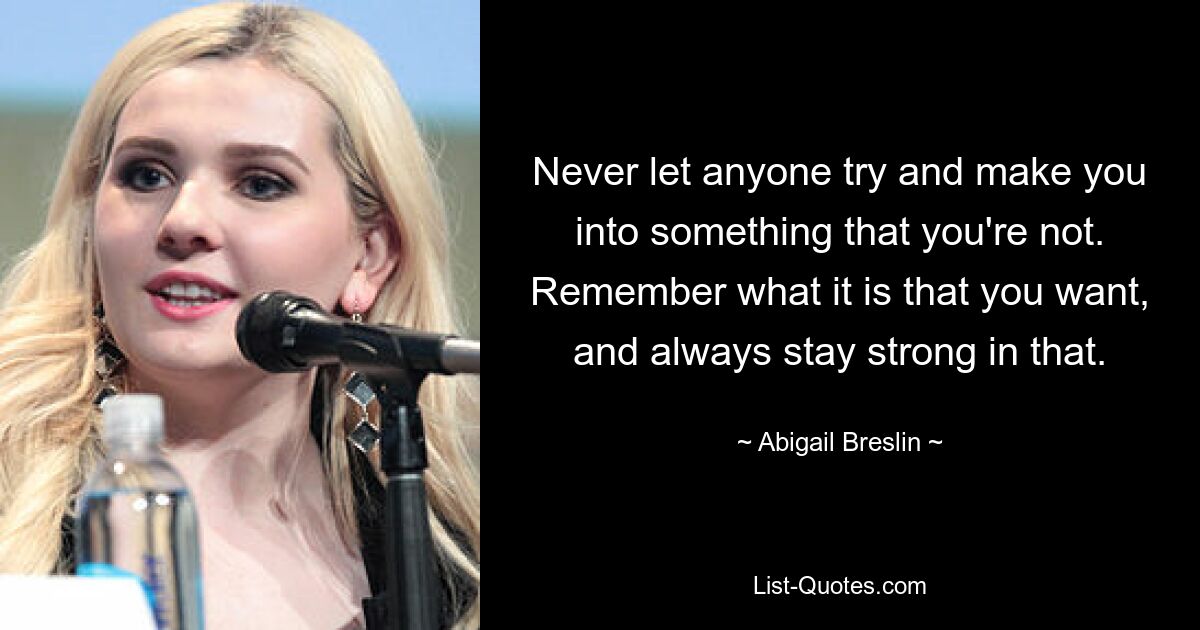 Never let anyone try and make you into something that you're not. Remember what it is that you want, and always stay strong in that. — © Abigail Breslin