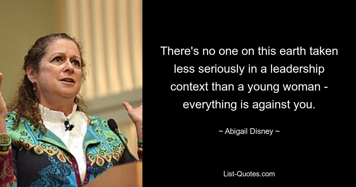 There's no one on this earth taken less seriously in a leadership context than a young woman - everything is against you. — © Abigail Disney