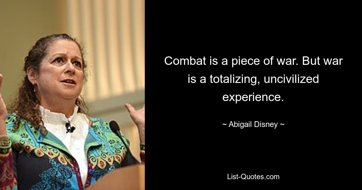 Combat is a piece of war. But war is a totalizing, uncivilized experience. — © Abigail Disney