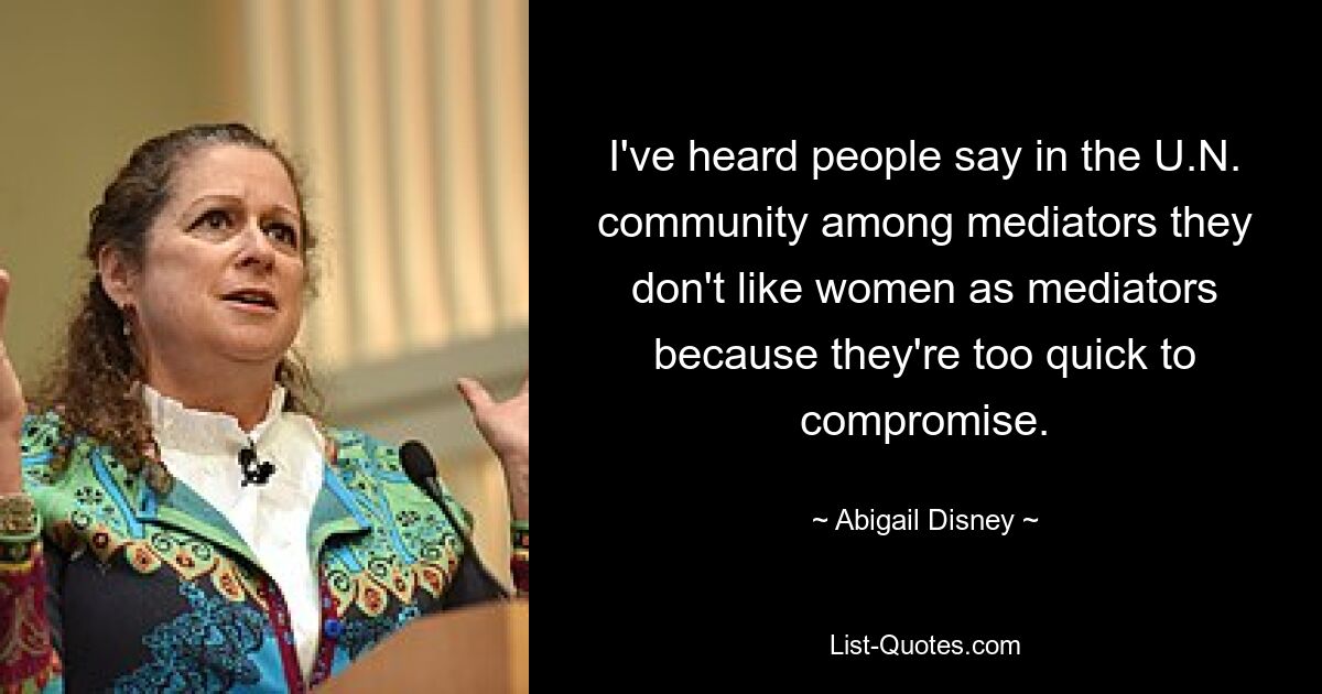 I've heard people say in the U.N. community among mediators they don't like women as mediators because they're too quick to compromise. — © Abigail Disney