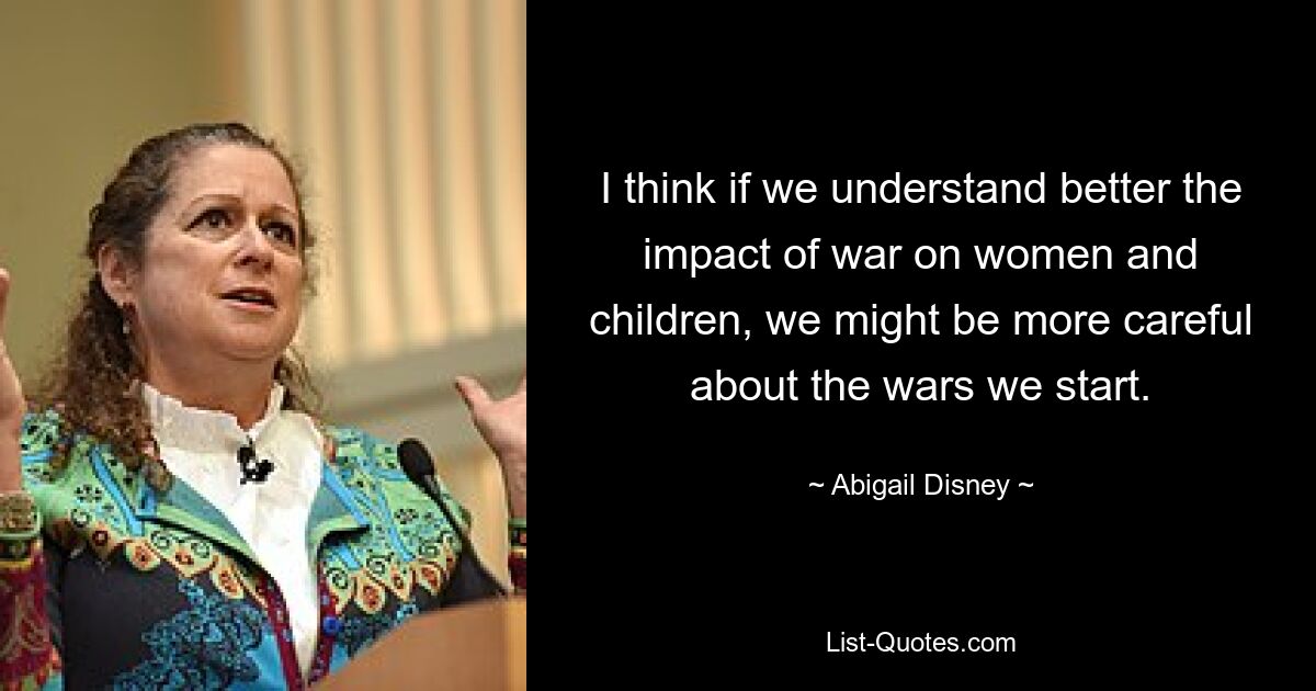 I think if we understand better the impact of war on women and children, we might be more careful about the wars we start. — © Abigail Disney