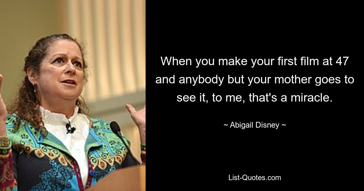 When you make your first film at 47 and anybody but your mother goes to see it, to me, that's a miracle. — © Abigail Disney