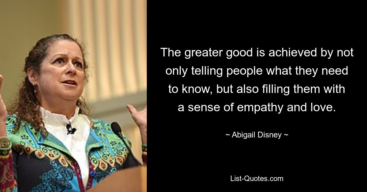 The greater good is achieved by not only telling people what they need to know, but also filling them with a sense of empathy and love. — © Abigail Disney