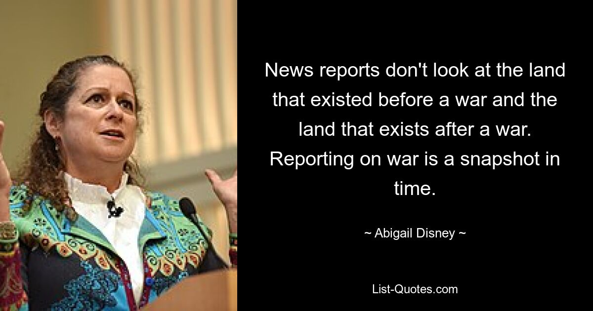 News reports don't look at the land that existed before a war and the land that exists after a war. Reporting on war is a snapshot in time. — © Abigail Disney