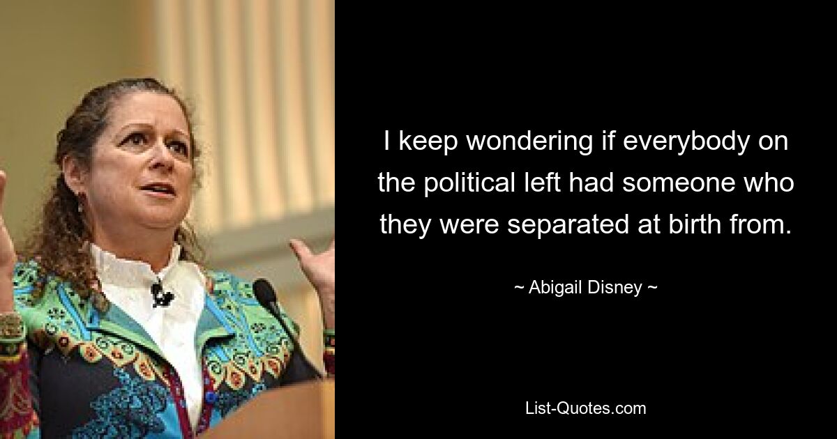 I keep wondering if everybody on the political left had someone who they were separated at birth from. — © Abigail Disney