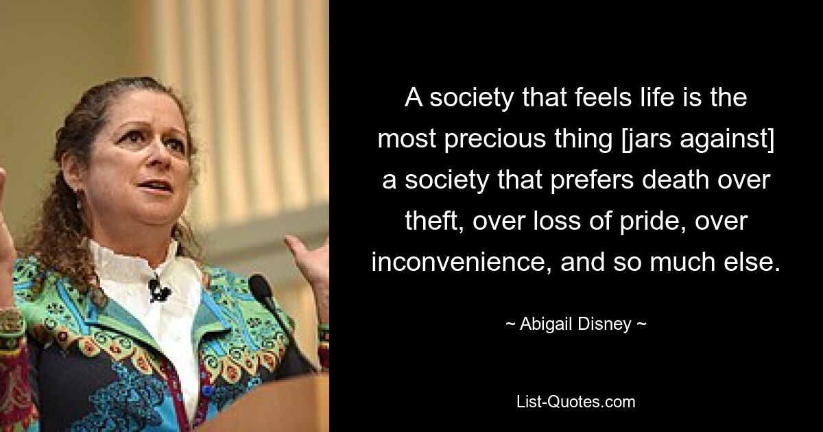 A society that feels life is the most precious thing [jars against] a society that prefers death over theft, over loss of pride, over inconvenience, and so much else. — © Abigail Disney