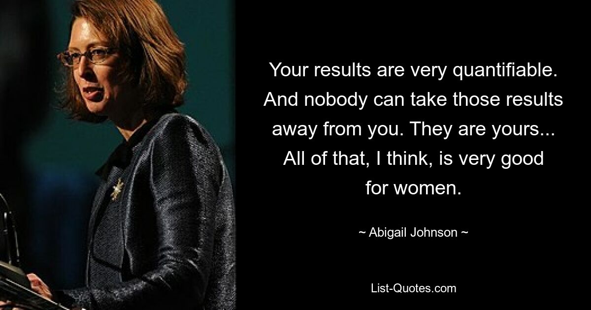 Your results are very quantifiable. And nobody can take those results away from you. They are yours... All of that, I think, is very good for women. — © Abigail Johnson