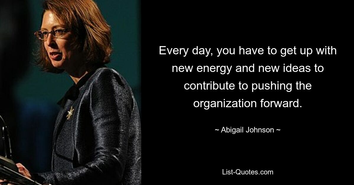 Every day, you have to get up with new energy and new ideas to contribute to pushing the organization forward. — © Abigail Johnson