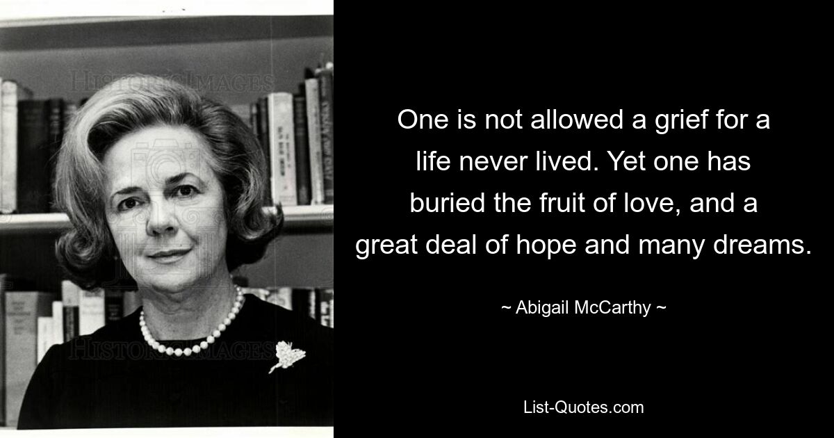 One is not allowed a grief for a life never lived. Yet one has buried the fruit of love, and a great deal of hope and many dreams. — © Abigail McCarthy