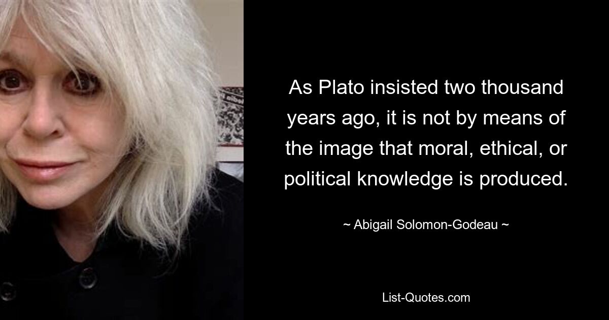 As Plato insisted two thousand years ago, it is not by means of the image that moral, ethical, or political knowledge is produced. — © Abigail Solomon-Godeau