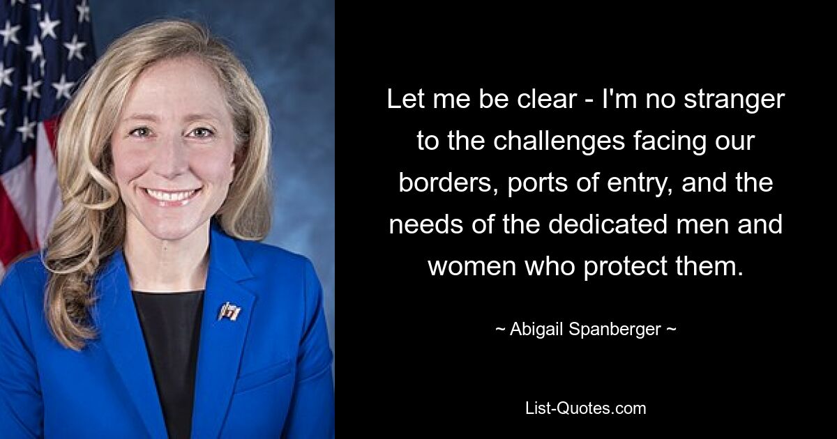 Let me be clear - I'm no stranger to the challenges facing our borders, ports of entry, and the needs of the dedicated men and women who protect them. — © Abigail Spanberger