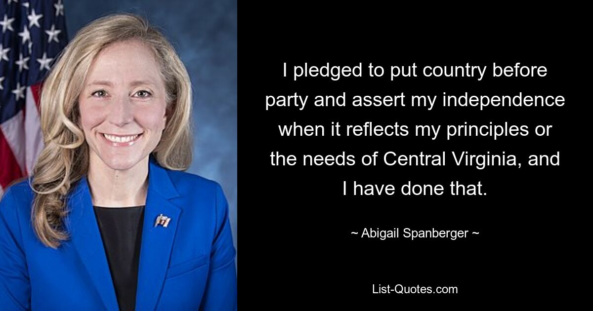 I pledged to put country before party and assert my independence when it reflects my principles or the needs of Central Virginia, and I have done that. — © Abigail Spanberger