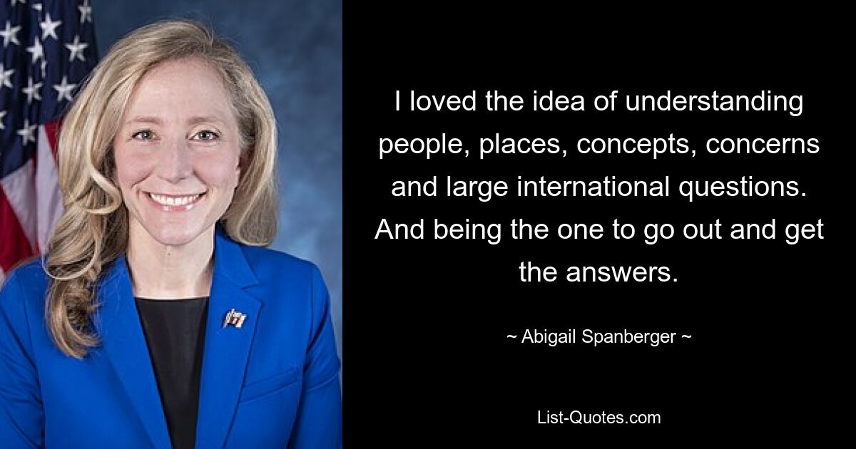 I loved the idea of understanding people, places, concepts, concerns and large international questions. And being the one to go out and get the answers. — © Abigail Spanberger