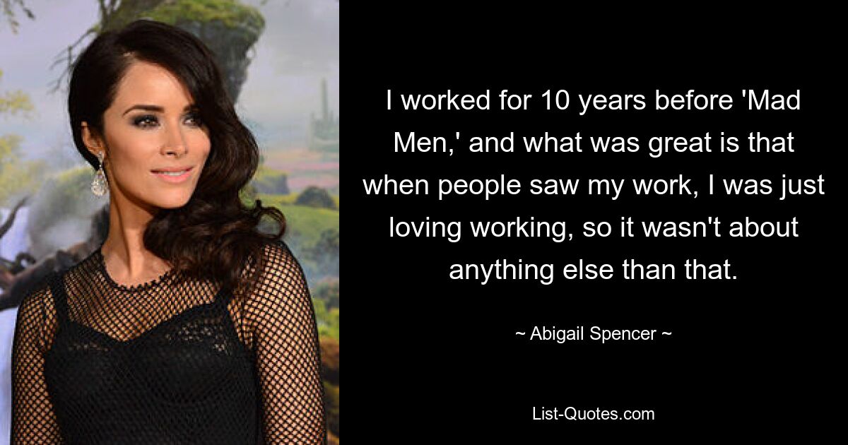 I worked for 10 years before 'Mad Men,' and what was great is that when people saw my work, I was just loving working, so it wasn't about anything else than that. — © Abigail Spencer