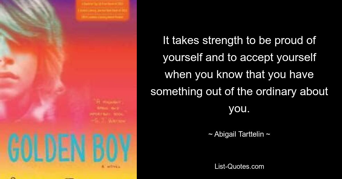 It takes strength to be proud of yourself and to accept yourself when you know that you have something out of the ordinary about you. — © Abigail Tarttelin