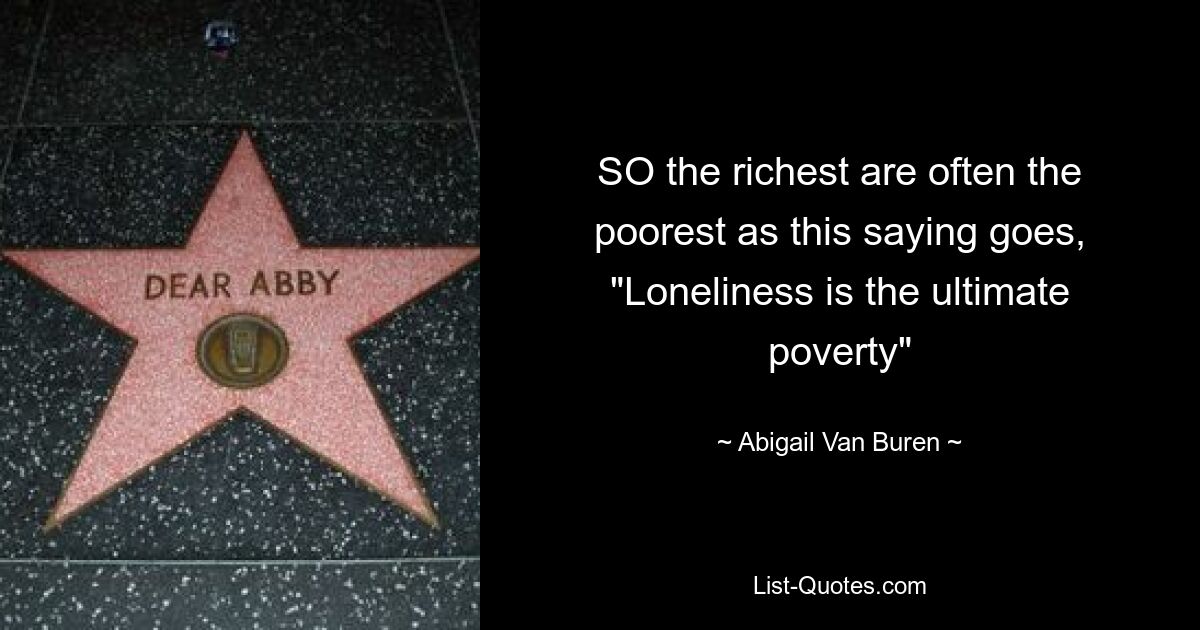 SO the richest are often the poorest as this saying goes, "Loneliness is the ultimate poverty" — © Abigail Van Buren