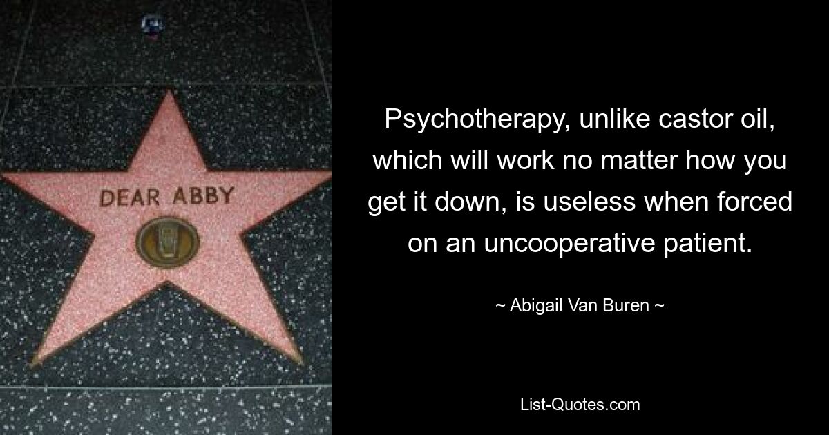 Psychotherapy, unlike castor oil, which will work no matter how you get it down, is useless when forced on an uncooperative patient. — © Abigail Van Buren