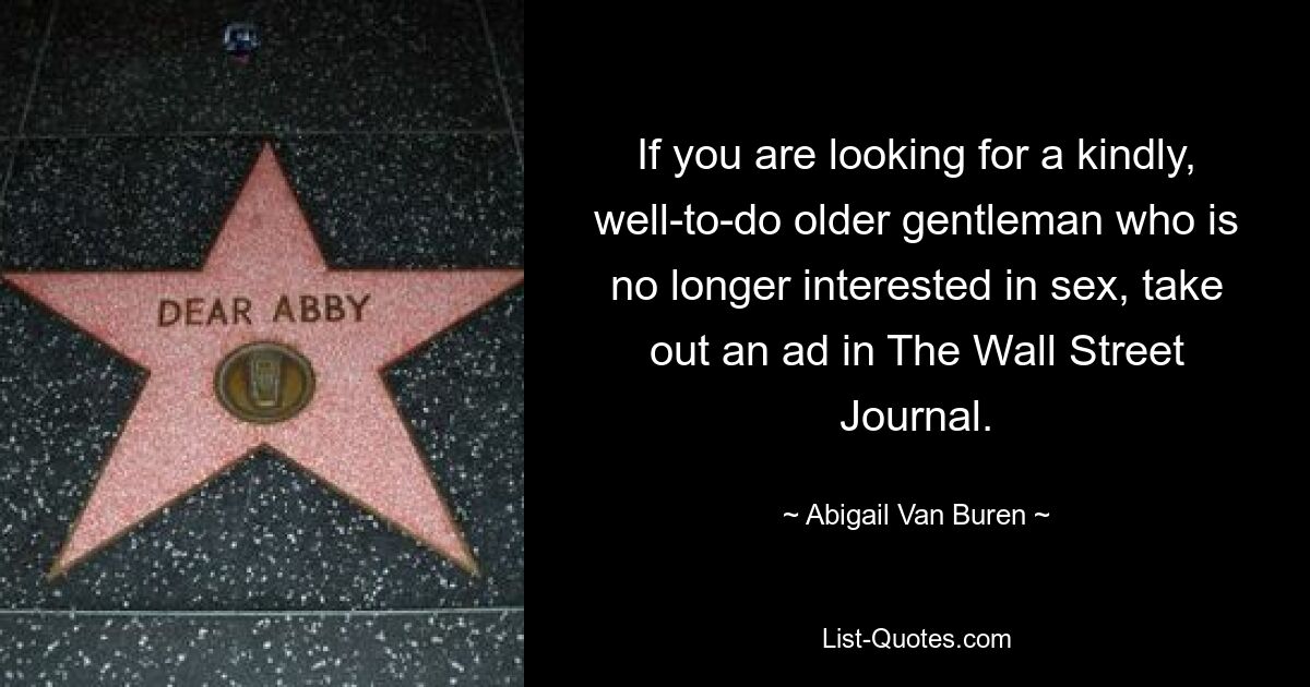 If you are looking for a kindly, well-to-do older gentleman who is no longer interested in sex, take out an ad in The Wall Street Journal. — © Abigail Van Buren