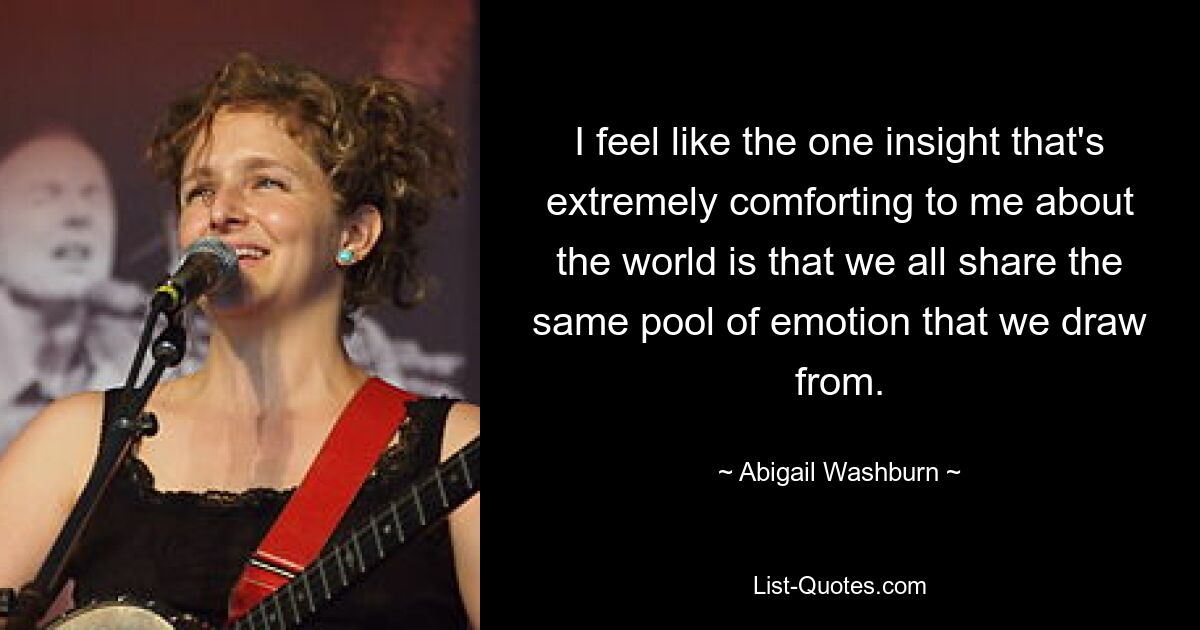 I feel like the one insight that's extremely comforting to me about the world is that we all share the same pool of emotion that we draw from. — © Abigail Washburn