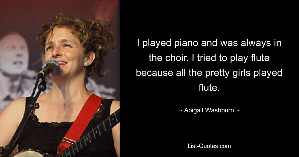 I played piano and was always in the choir. I tried to play flute because all the pretty girls played flute. — © Abigail Washburn