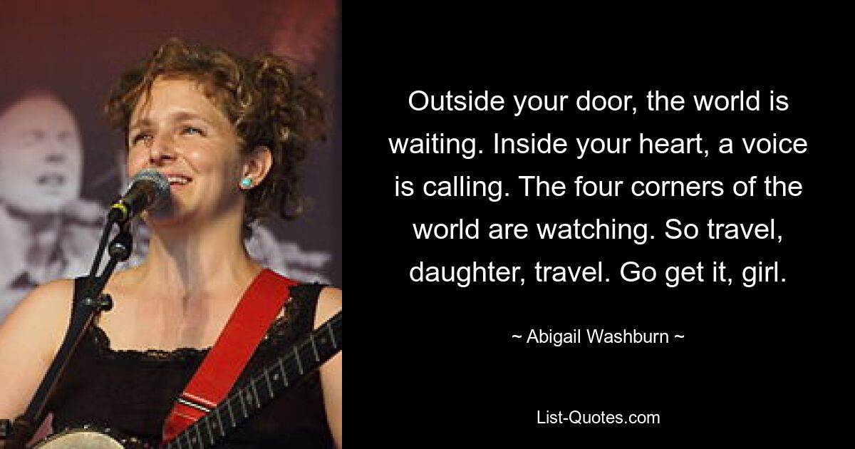 Outside your door, the world is waiting. Inside your heart, a voice is calling. The four corners of the world are watching. So travel, daughter, travel. Go get it, girl. — © Abigail Washburn