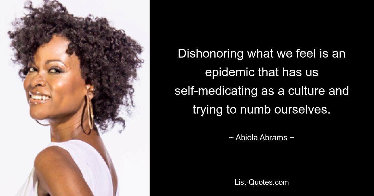 Dishonoring what we feel is an epidemic that has us self-medicating as a culture and trying to numb ourselves. — © Abiola Abrams