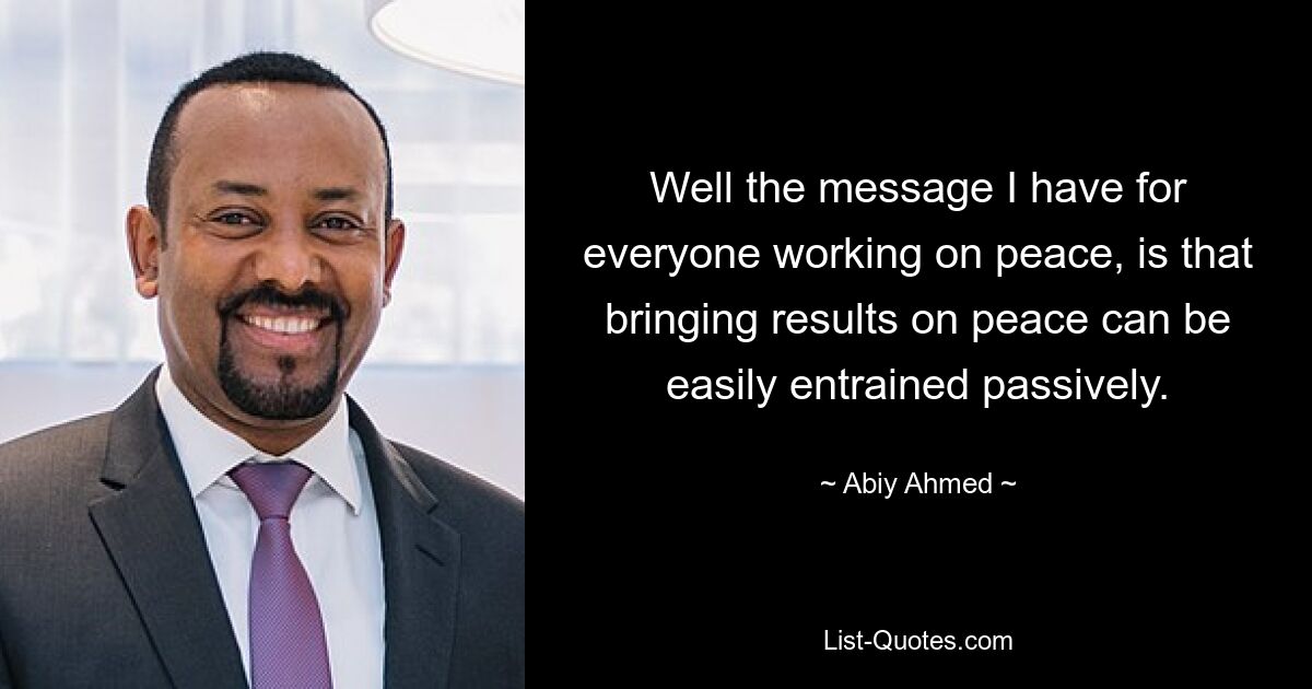 Well the message I have for everyone working on peace, is that bringing results on peace can be easily entrained passively. — © Abiy Ahmed