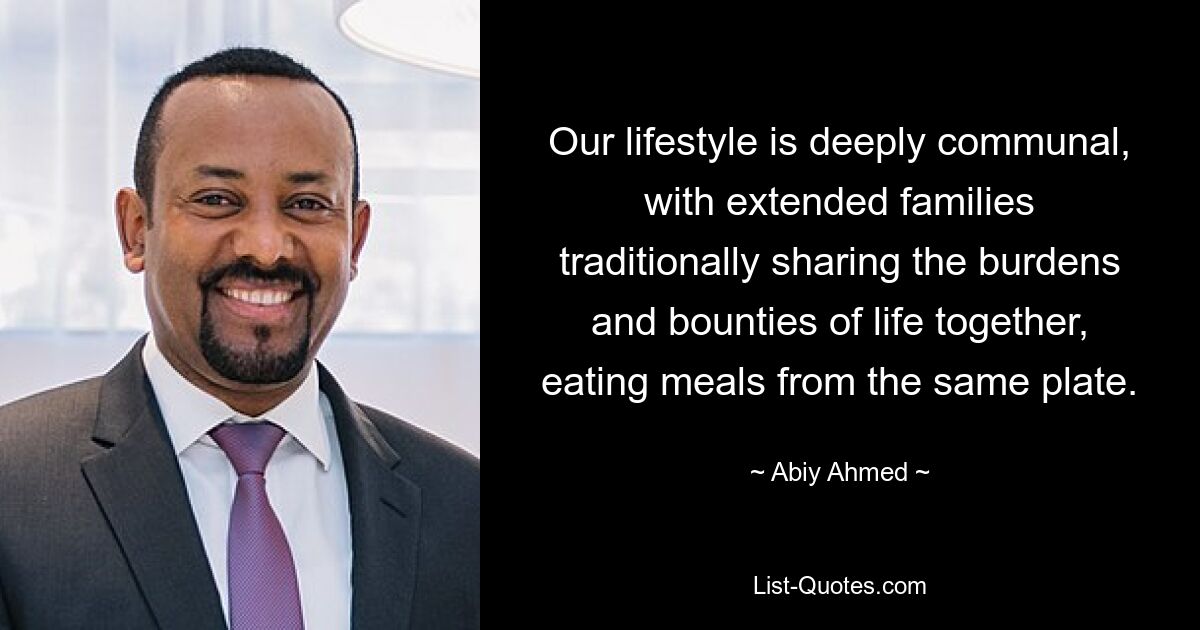 Our lifestyle is deeply communal, with extended families traditionally sharing the burdens and bounties of life together, eating meals from the same plate. — © Abiy Ahmed