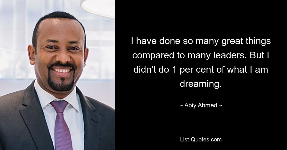 I have done so many great things compared to many leaders. But I didn't do 1 per cent of what I am dreaming. — © Abiy Ahmed