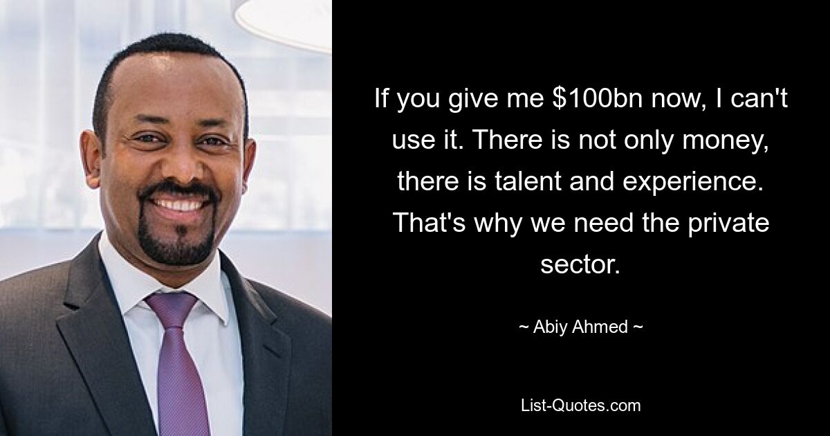 If you give me $100bn now, I can't use it. There is not only money, there is talent and experience. That's why we need the private sector. — © Abiy Ahmed