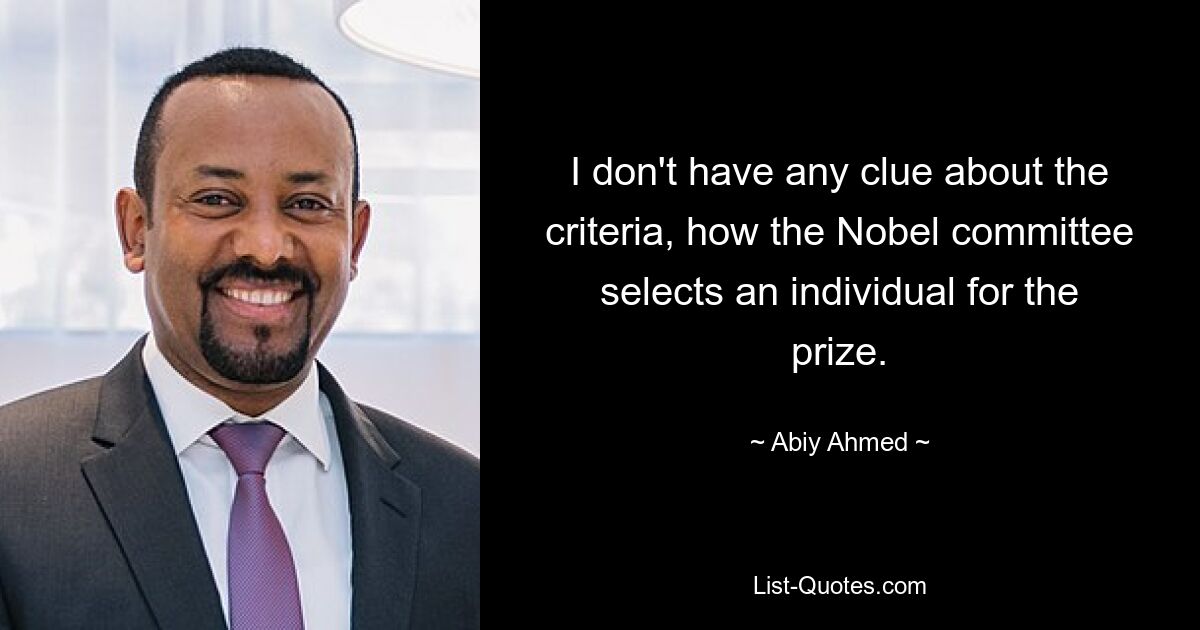 I don't have any clue about the criteria, how the Nobel committee selects an individual for the prize. — © Abiy Ahmed