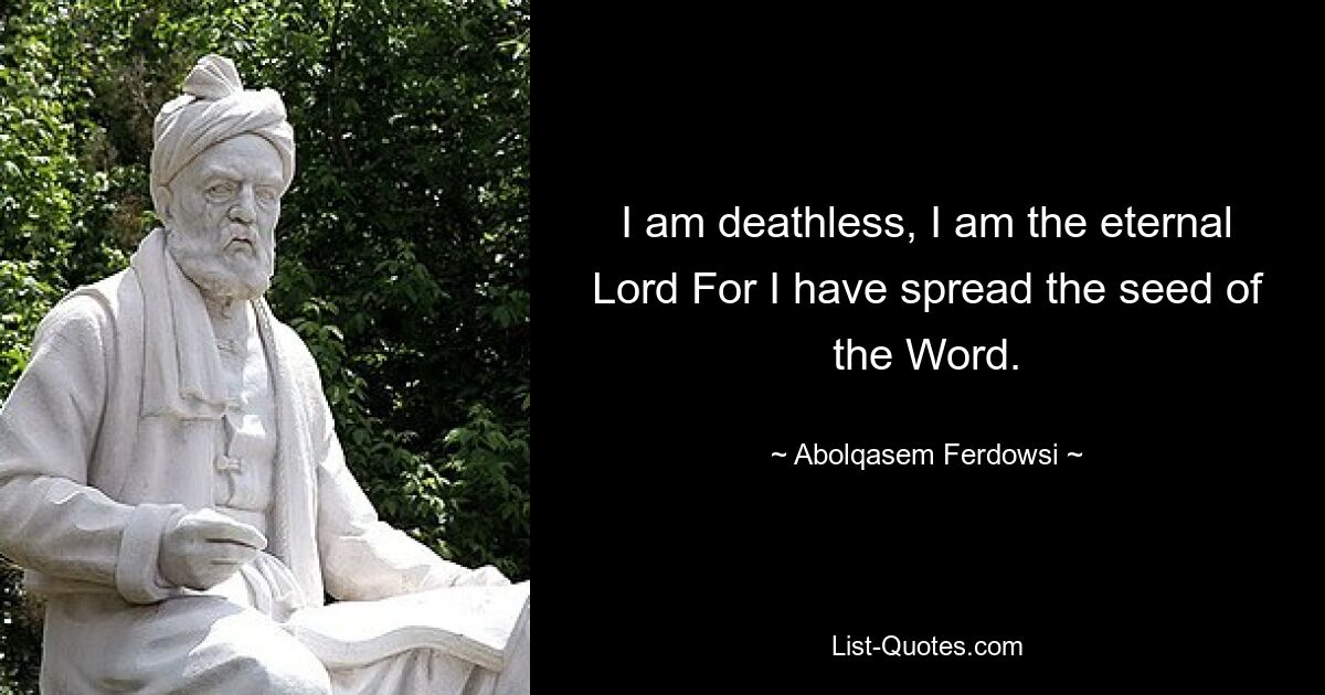 I am deathless, I am the eternal Lord For I have spread the seed of the Word. — © Abolqasem Ferdowsi