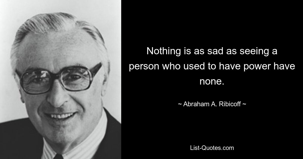 Nothing is as sad as seeing a person who used to have power have none. — © Abraham A. Ribicoff