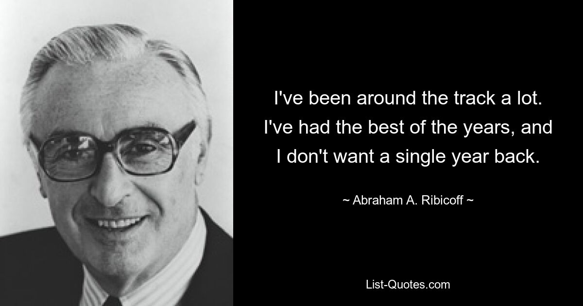 I've been around the track a lot. I've had the best of the years, and I don't want a single year back. — © Abraham A. Ribicoff