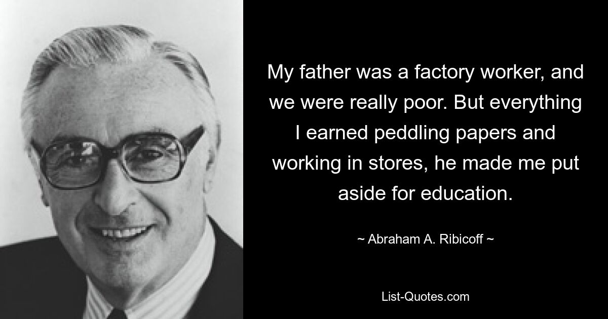 My father was a factory worker, and we were really poor. But everything I earned peddling papers and working in stores, he made me put aside for education. — © Abraham A. Ribicoff