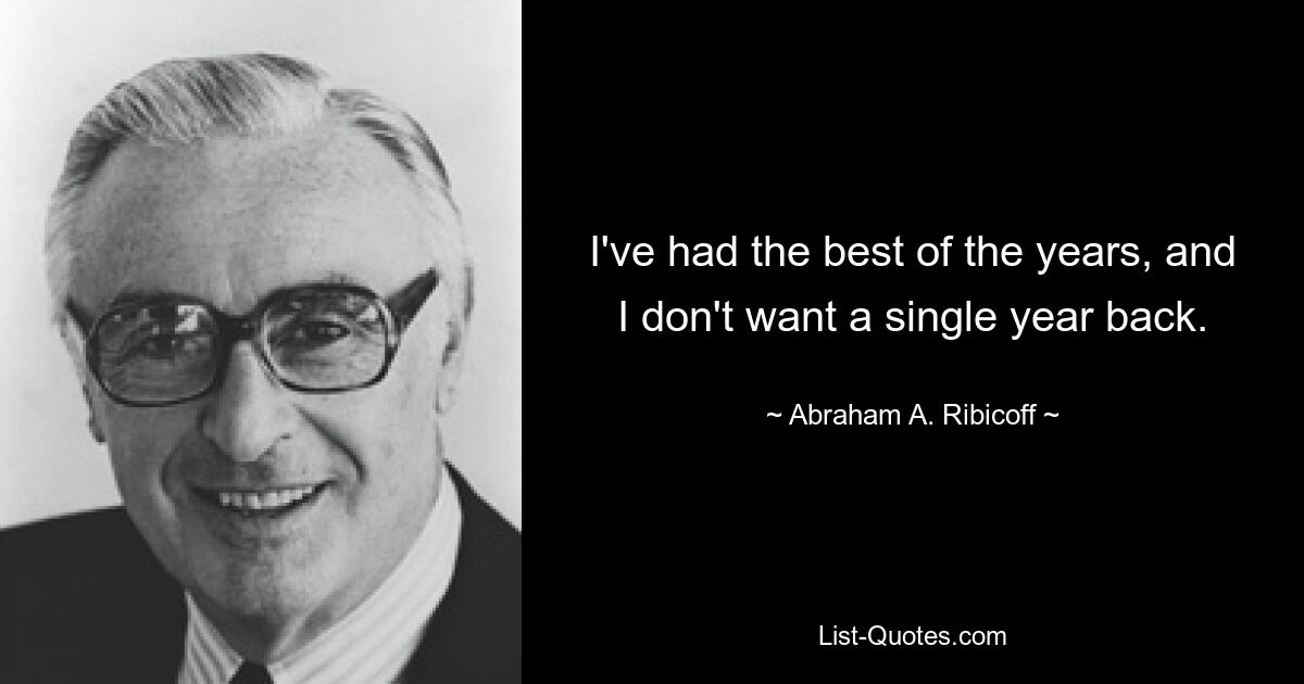 I've had the best of the years, and I don't want a single year back. — © Abraham A. Ribicoff