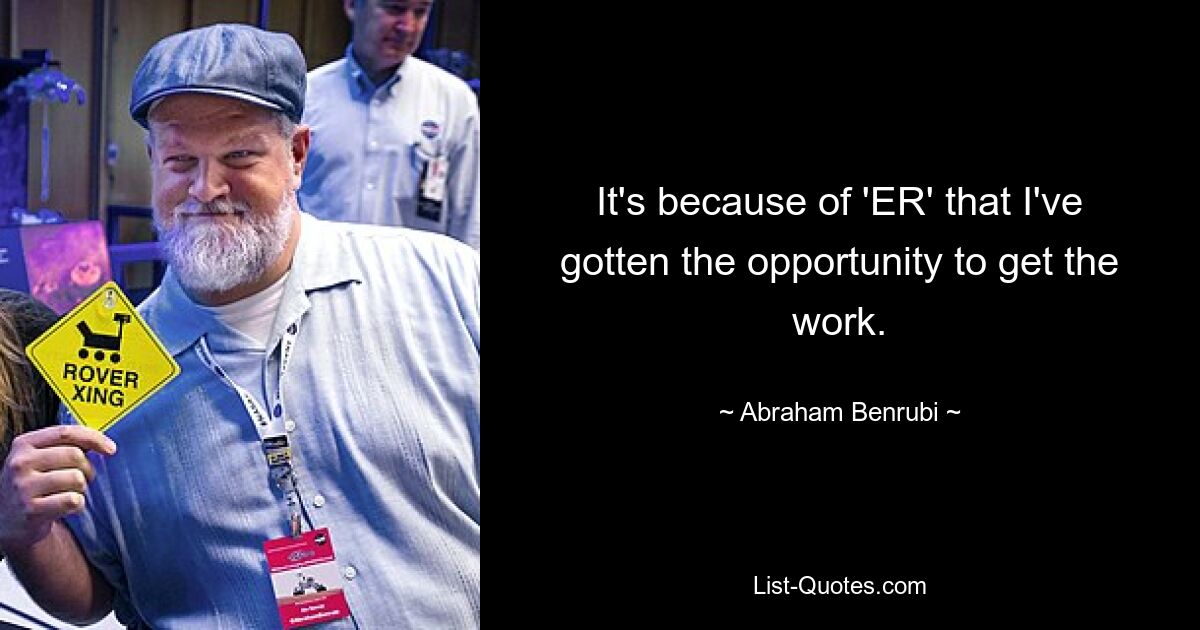 It's because of 'ER' that I've gotten the opportunity to get the work. — © Abraham Benrubi