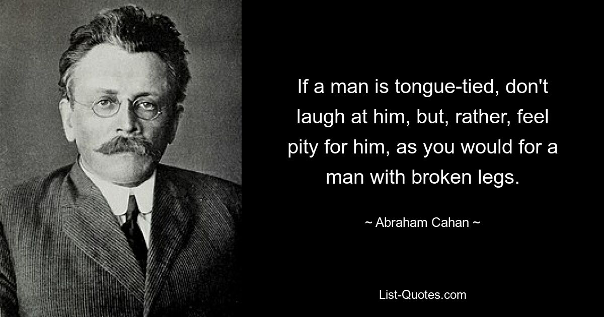 If a man is tongue-tied, don't laugh at him, but, rather, feel pity for him, as you would for a man with broken legs. — © Abraham Cahan