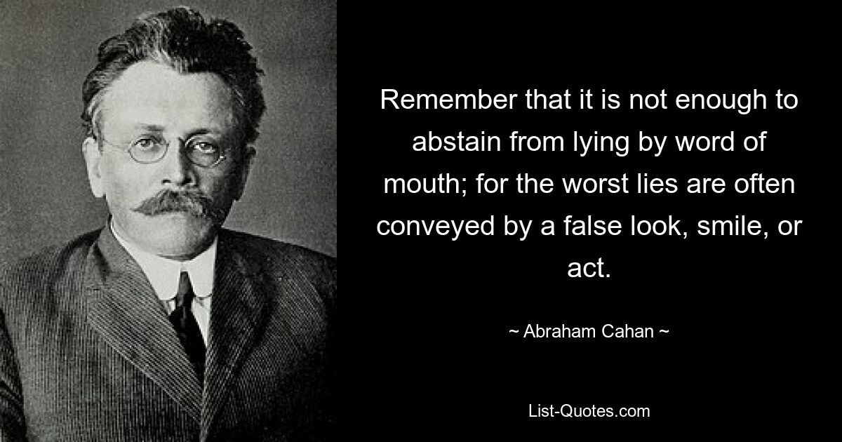 Remember that it is not enough to abstain from lying by word of mouth; for the worst lies are often conveyed by a false look, smile, or act. — © Abraham Cahan