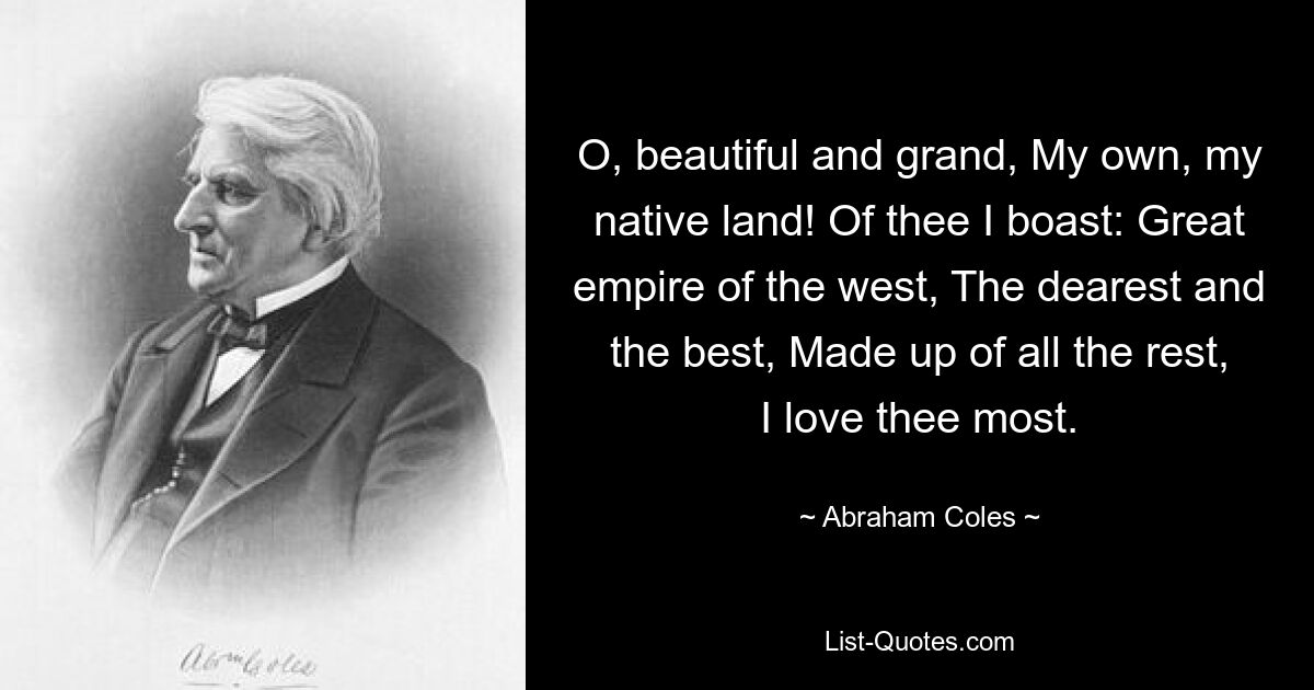 O, beautiful and grand, My own, my native land! Of thee I boast: Great empire of the west, The dearest and the best, Made up of all the rest, I love thee most. — © Abraham Coles