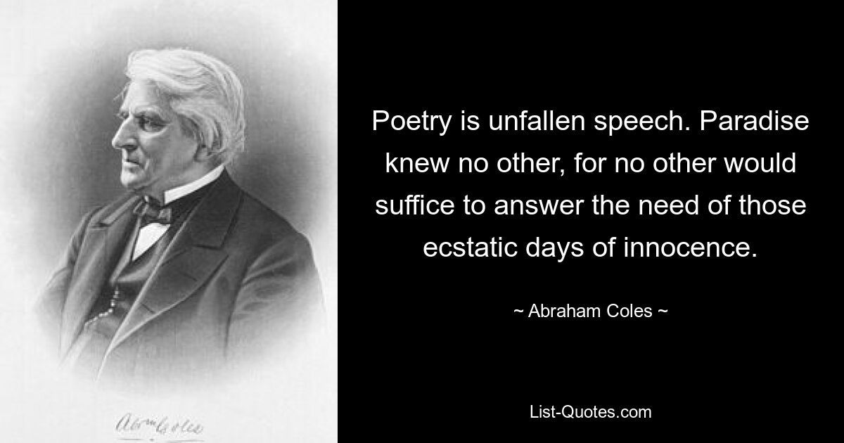 Poetry is unfallen speech. Paradise knew no other, for no other would suffice to answer the need of those ecstatic days of innocence. — © Abraham Coles