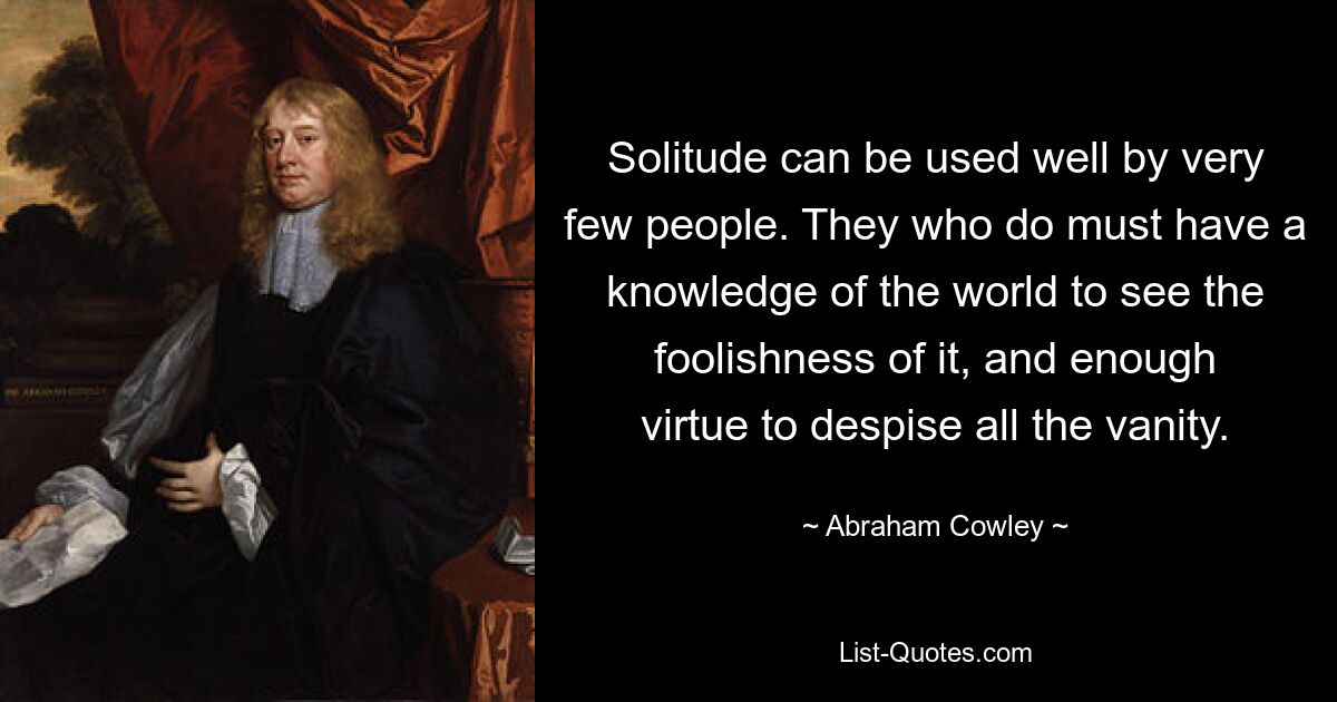 Solitude can be used well by very few people. They who do must have a knowledge of the world to see the foolishness of it, and enough virtue to despise all the vanity. — © Abraham Cowley