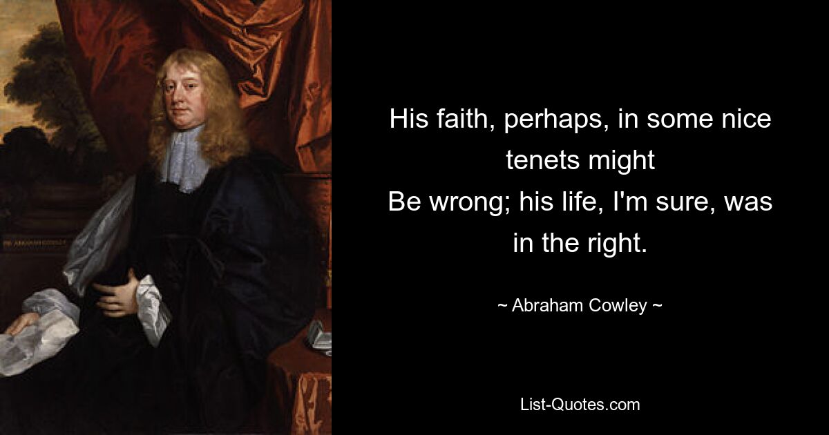 His faith, perhaps, in some nice tenets might
Be wrong; his life, I'm sure, was in the right. — © Abraham Cowley