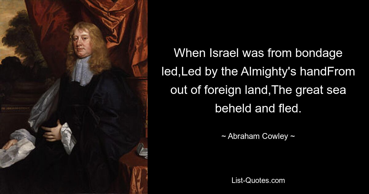 When Israel was from bondage led,Led by the Almighty's handFrom out of foreign land,The great sea beheld and fled. — © Abraham Cowley