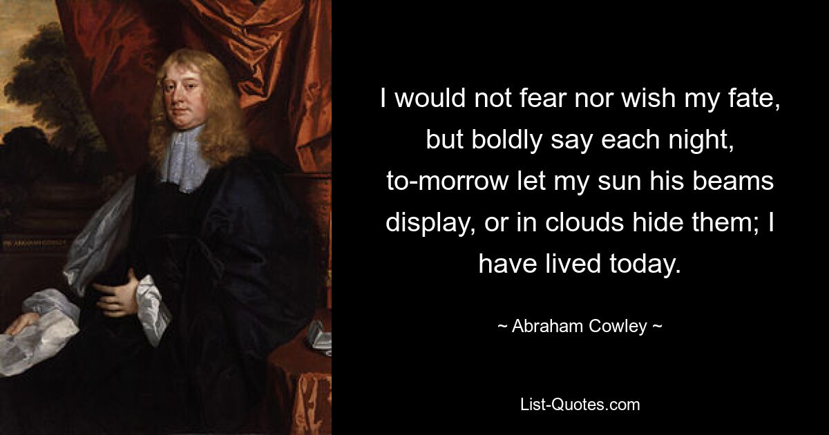 I would not fear nor wish my fate, but boldly say each night, to-morrow let my sun his beams display, or in clouds hide them; I have lived today. — © Abraham Cowley