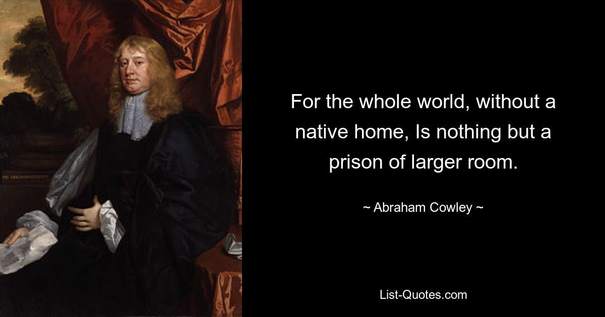 For the whole world, without a native home, Is nothing but a prison of larger room. — © Abraham Cowley