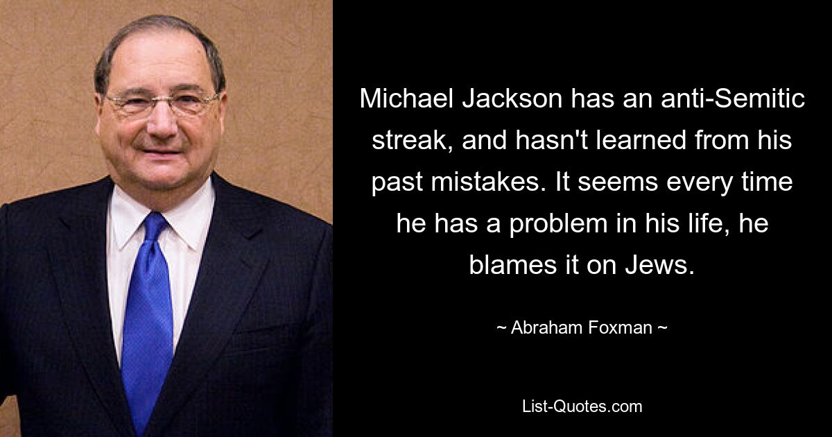 Michael Jackson hat eine antisemitische Ader und hat nicht aus seinen Fehlern der Vergangenheit gelernt. Es scheint, als würde er jedes Mal, wenn er ein Problem in seinem Leben hat, die Schuld auf die Juden schieben. — © Abraham Foxman 