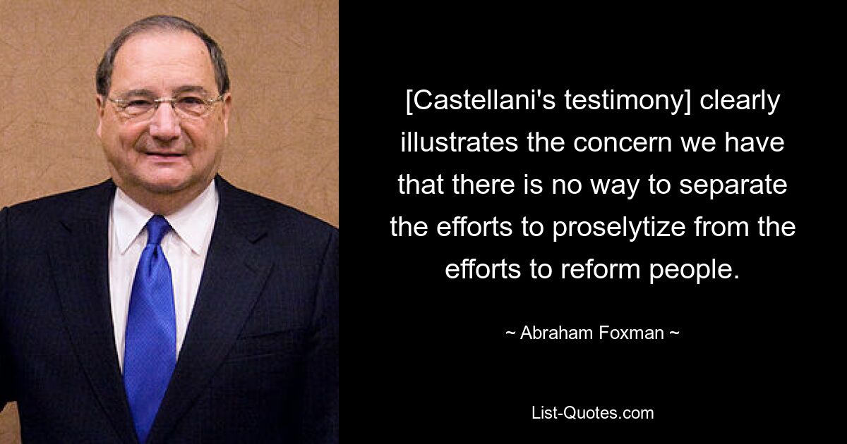 [Castellani's testimony] clearly illustrates the concern we have that there is no way to separate the efforts to proselytize from the efforts to reform people. — © Abraham Foxman