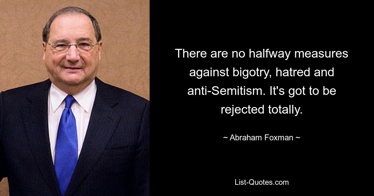 There are no halfway measures against bigotry, hatred and anti-Semitism. It's got to be rejected totally. — © Abraham Foxman